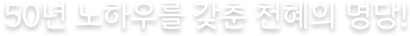 50년 노하우를 갖춘 천혜의 명당!